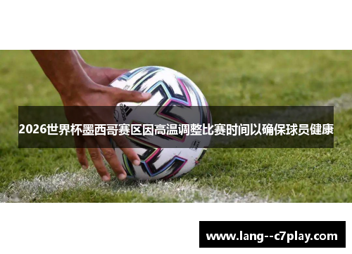 2026世界杯墨西哥赛区因高温调整比赛时间以确保球员健康