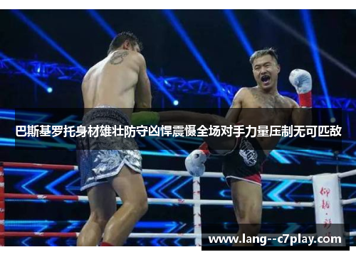 巴斯基罗托身材雄壮防守凶悍震慑全场对手力量压制无可匹敌 巴斯基罗托身材雄壮防守凶悍震慑全场对手力量压制无可匹敌
